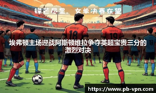埃弗顿主场迎战阿斯顿维拉争夺英超宝贵三分的激烈对决