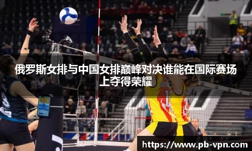 俄罗斯女排与中国女排巅峰对决谁能在国际赛场上夺得荣耀